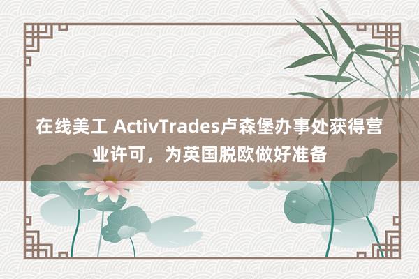 在线美工 ActivTrades卢森堡办事处获得营业许可，为英国脱欧做好准备