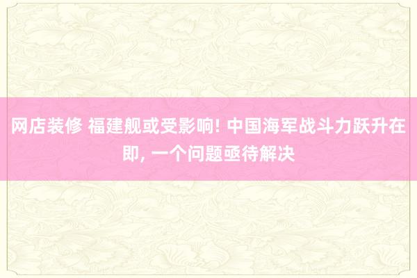 网店装修 福建舰或受影响! 中国海军战斗力跃升在即, 一个问题亟待解决