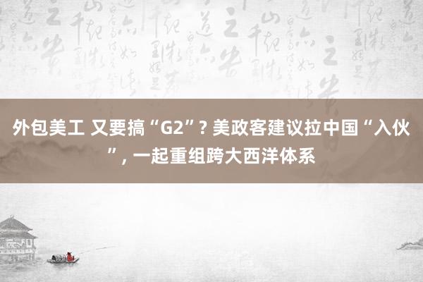 外包美工 又要搞“G2”? 美政客建议拉中国“入伙”, 一起重组跨大西洋体系