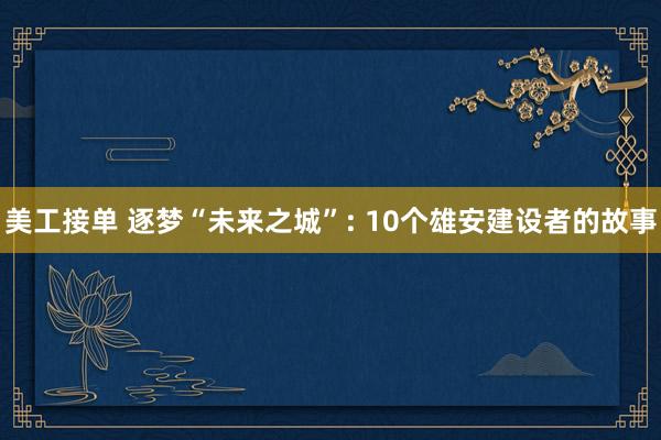 美工接单 逐梦“未来之城”: 10个雄安建设者的故事