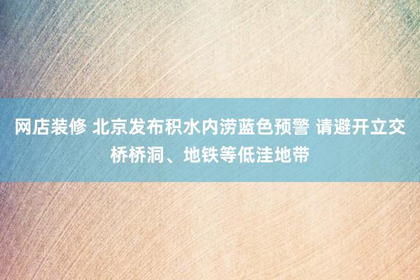 网店装修 北京发布积水内涝蓝色预警 请避开立交桥桥洞、地铁等低洼地带