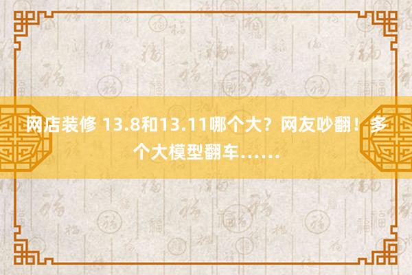 网店装修 13.8和13.11哪个大？网友吵翻！多个大模型翻车……