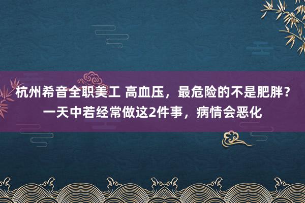 杭州希音全职美工 高血压，最危险的不是肥胖？一天中若经常做这2件事，病情会恶化