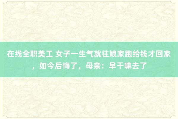 在线全职美工 女子一生气就往娘家跑给钱才回家，如今后悔了，母亲：早干嘛去了