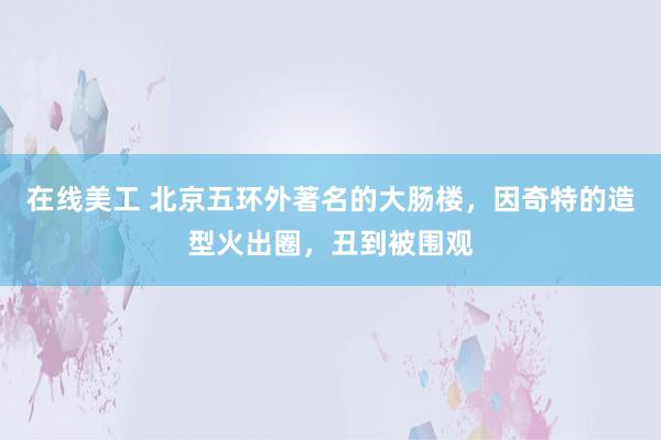 在线美工 北京五环外著名的大肠楼，因奇特的造型火出圈，丑到被围观