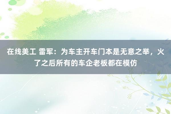 在线美工 雷军：为车主开车门本是无意之举，火了之后所有的车企老板都在模仿