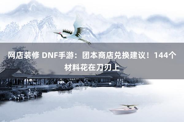 网店装修 DNF手游：团本商店兑换建议！144个材料花在刀刃上