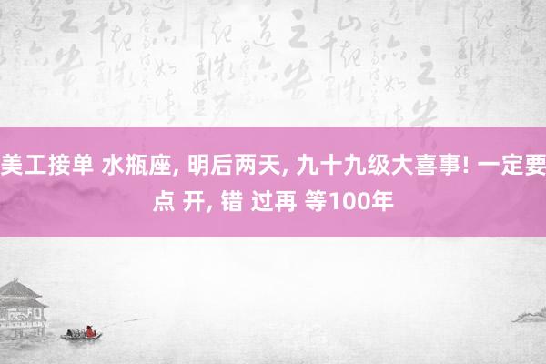 美工接单 水瓶座, 明后两天, 九十九级大喜事! 一定要点 开, 错 过再 等100年