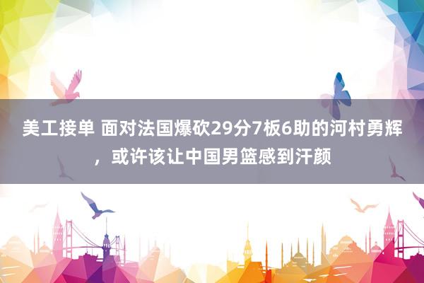 美工接单 面对法国爆砍29分7板6助的河村勇辉，或许该让中国男篮感到汗颜