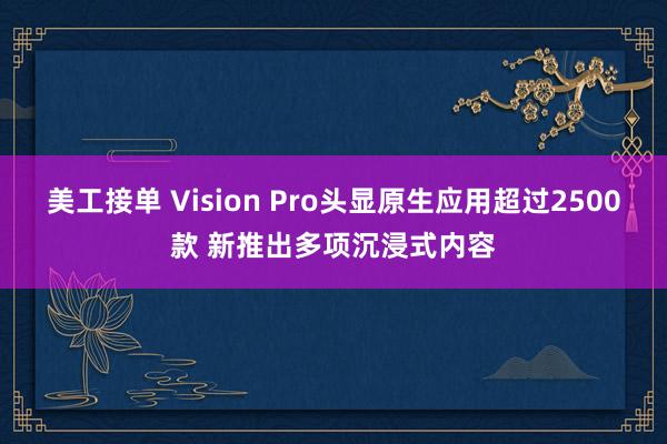 美工接单 Vision Pro头显原生应用超过2500款 新推出多项沉浸式内容