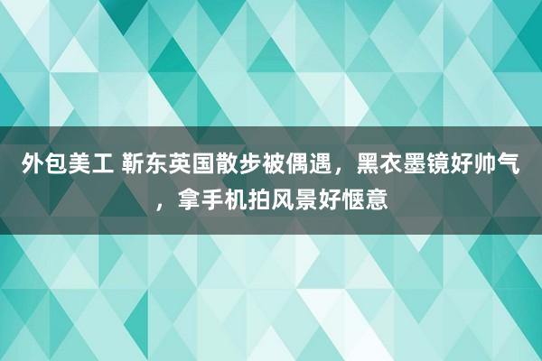 外包美工 靳东英国散步被偶遇，黑衣墨镜好帅气，拿手机拍风景好惬意