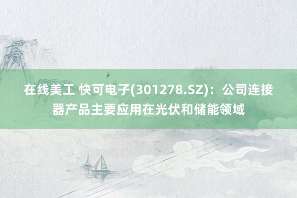 在线美工 快可电子(301278.SZ)：公司连接器产品主要应用在光伏和储能领域