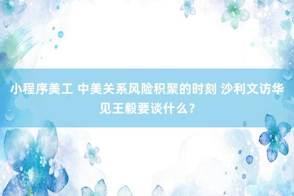 小程序美工 中美关系风险积聚的时刻 沙利文访华见王毅要谈什么？