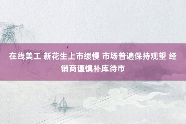 在线美工 新花生上市缓慢 市场普遍保持观望 经销商谨慎补库待市