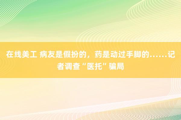 在线美工 病友是假扮的，药是动过手脚的……记者调查“医托”骗局